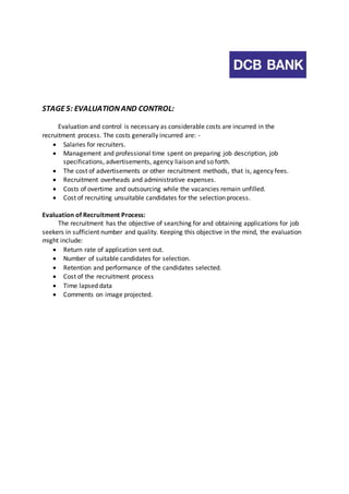STAGE 5: EVALUATION AND CONTROL: 
Evaluation and control is necessary as considerable costs are incurred in the 
recruitment process. The costs generally incurred are: - 
 Salaries for recruiters. 
 Management and professional time spent on preparing job description, job 
specifications, advertisements, agency liaison and so forth. 
 The cost of advertisements or other recruitment methods, that is, agency fees. 
 Recruitment overheads and administrative expenses. 
 Costs of overtime and outsourcing while the vacancies remain unfilled. 
 Cost of recruiting unsuitable candidates for the selection process. 
Evaluation of Recruitment Process: 
The recruitment has the objective of searching for and obtaining applications for job 
seekers in sufficient number and quality. Keeping this objective in the mind, the evaluation 
might include: 
 Return rate of application sent out. 
 Number of suitable candidates for selection. 
 Retention and performance of the candidates selected. 
 Cost of the recruitment process 
 Time lapsed data 
 Comments on image projected. 
 