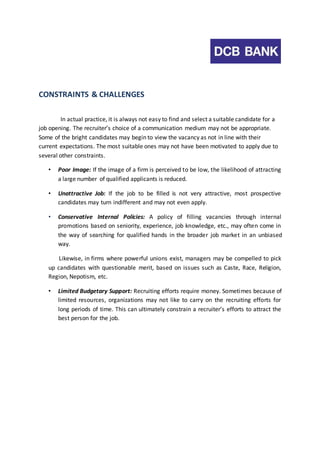 CONSTRAINTS & CHALLENGES 
In actual practice, it is always not easy to find and select a suitable candidate for a 
job opening. The recruiter’s choice of a communication medium may not be appropriate. 
Some of the bright candidates may begin to view the vacancy as not in line with their 
current expectations. The most suitable ones may not have been motivated to apply due to 
several other constraints. 
• Poor Image: If the image of a firm is perceived to be low, the likelihood of attracting 
a large number of qualified applicants is reduced. 
• Unattractive Job: If the job to be filled is not very attractive, most prospective 
candidates may turn indifferent and may not even apply. 
• Conservative Internal Policies: A policy of filling vacancies through internal 
promotions based on seniority, experience, job knowledge, etc., may often come in 
the way of searching for qualified hands in the broader job market in an unbiased 
way. 
Likewise, in firms where powerful unions exist, managers may be compelled to pick 
up candidates with questionable merit, based on issues such as Caste, Race, Religion, 
Region, Nepotism, etc. 
• Limited Budgetary Support: Recruiting efforts require money. Sometimes because of 
limited resources, organizations may not like to carry on the recruiting efforts for 
long periods of time. This can ultimately constrain a recruiter’s efforts to attract the 
best person for the job. 
 