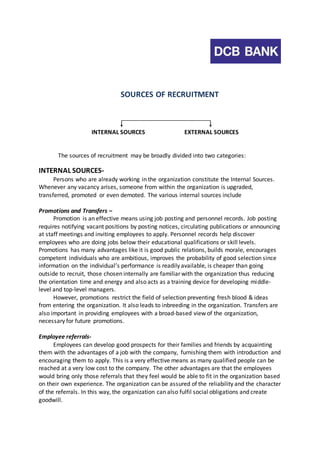 SOURCES OF RECRUITMENT 
INTERNAL SOURCES EXTERNAL SOURCES 
The sources of recruitment may be broadly divided into two categories: 
INTERNAL SOURCES-Persons 
who are already working in the organization constitute the Internal Sources. 
Whenever any vacancy arises, someone from within the organization is upgraded, 
transferred, promoted or even demoted. The various internal sources include 
Promotions and Transfers – 
Promotion is an effective means using job posting and personnel records. Job posting 
requires notifying vacant positions by posting notices, circulating publications or announcing 
at staff meetings and inviting employees to apply. Personnel records help discover 
employees who are doing jobs below their educational qualifications or skill levels. 
Promotions has many advantages like it is good public relations, builds morale, encourages 
competent individuals who are ambitious, improves the probability of good selection since 
information on the individual’s performance is readily available, is cheaper than going 
outside to recruit, those chosen internally are familiar with the organization thus reducing 
the orientation time and energy and also acts as a training device for developing middle-level 
and top-level managers. 
However, promotions restrict the field of selection preventing fresh blood & ideas 
from entering the organization. It also leads to inbreeding in the organization. Transfers are 
also important in providing employees with a broad-based view of the organization, 
necessary for future promotions. 
Employee referrals- 
Employees can develop good prospects for their families and friends by acquainting 
them with the advantages of a job with the company, furnishing them with introduction and 
encouraging them to apply. This is a very effective means as many qualified people can be 
reached at a very low cost to the company. The other advantages are that the employees 
would bring only those referrals that they feel would be able to fit in the organization based 
on their own experience. The organization can be assured of the reliability and the character 
of the referrals. In this way, the organization can also fulfil social obligations and create 
goodwill. 
 
