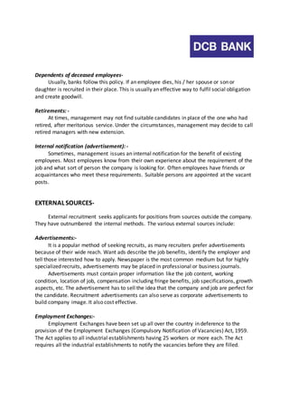 Dependents of deceased employees- 
Usually, banks follow this policy. If an employee dies, his / her spouse or son or 
daughter is recruited in their place. This is usually an effective way to fulfil social obligation 
and create goodwill. 
Retirements: - 
At times, management may not find suitable candidates in place of the one who had 
retired, after meritorious service. Under the circumstances, management may decide to call 
retired managers with new extension. 
Internal notification (advertisement): - 
Sometimes, management issues an internal notification for the benefit of existing 
employees. Most employees know from their own experience about the requirement of the 
job and what sort of person the company is looking for. Often employees have friends or 
acquaintances who meet these requirements. Suitable persons are appointed at the vacant 
posts. 
EXTERNAL SOURCES-External 
recruitment seeks applicants for positions from sources outside the company. 
They have outnumbered the internal methods. The various external sources include: 
Advertisements:- 
It is a popular method of seeking recruits, as many recruiters prefer advertisements 
because of their wide reach. Want ads describe the job benefits, identi fy the employer and 
tell those interested how to apply. Newspaper is the most common medium but for highly 
specialized recruits, advertisements may be placed in professional or business journals. 
Advertisements must contain proper information like the job content, working 
condition, location of job, compensation including fringe benefits, job specifications, growth 
aspects, etc. The advertisement has to sell the idea that the company and job are perfect for 
the candidate. Recruitment advertisements can also serve as corporate advertisements to 
build company image. It also cost effective. 
Employment Exchanges:- 
Employment Exchanges have been set up all over the country in deference to the 
provision of the Employment Exchanges (Compulsory Notification of Vacancies) Act, 1959. 
The Act applies to all industrial establishments having 25 workers or more each. The Act 
requires all the industrial establishments to notify the vacancies before they are filled. 
 