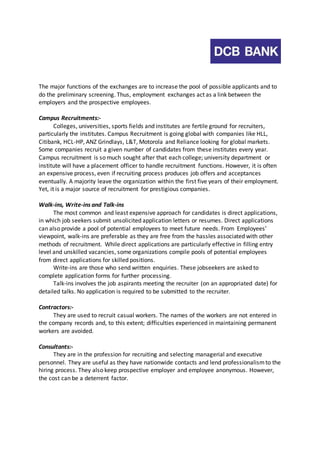 The major functions of the exchanges are to increase the pool of possible applicants and to 
do the preliminary screening. Thus, employment exchanges act as a link between the 
employers and the prospective employees. 
Campus Recruitments:- 
Colleges, universities, sports fields and institutes are fertile ground for recruiters, 
particularly the institutes. Campus Recruitment is going global with companies like HLL, 
Citibank, HCL-HP, ANZ Grindlays, L&T, Motorola and Reliance looking for global markets. 
Some companies recruit a given number of candidates from these institutes every year. 
Campus recruitment is so much sought after that each college; university department or 
institute will have a placement officer to handle recruitment functions. However, it is often 
an expensive process, even if recruiting process produces job offers and acceptances 
eventually. A majority leave the organization within the first five years of their employment. 
Yet, it is a major source of recruitment for prestigious companies. 
Walk-ins, Write-ins and Talk-ins 
The most common and least expensive approach for candidates is direct applications, 
in which job seekers submit unsolicited application letters or resumes. Direct applications 
can also provide a pool of potential employees to meet future needs. From Employees’ 
viewpoint, walk-ins are preferable as they are free from the hassles associated with other 
methods of recruitment. While direct applications are particularly effective in filling entry 
level and unskilled vacancies, some organizations compile pools of potential employees 
from direct applications for skilled positions. 
Write-ins are those who send written enquiries. These jobseekers are asked to 
complete application forms for further processing. 
Talk-ins involves the job aspirants meeting the recruiter (on an appropriated date) for 
detailed talks. No application is required to be submitted to the recruiter. 
Contractors:- 
They are used to recruit casual workers. The names of the workers are not entered in 
the company records and, to this extent; difficulties experienced in maintaining permanent 
workers are avoided. 
Consultants:- 
They are in the profession for recruiting and selecting managerial and executive 
personnel. They are useful as they have nationwide contacts and lend professionalism to the 
hiring process. They also keep prospective employer and employee anonymous. However, 
the cost can be a deterrent factor. 
 