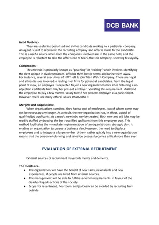 Head Hunters:- 
They are useful in specialized and skilled candidate working in a particular company. 
An agent is sent to represent the recruiting company and offer is made to the candidate. 
This is a useful source when both the companies involved are in the same field, and the 
employee is reluctant to take the offer since he fears, that his company is testing his loyalty. 
Competitors:- 
This method is popularly known as “poaching” or “raiding” which involves identifying 
the right people in rival companies, offering them better terms and luring them away. 
For instance, several executives of HMT left to join Titan Watch Company. There are legal 
and ethical issues involved in raiding rival firms for potential candidates. From the legal 
point of view, an employee is expected to join a new organization only after obtaining a no 
objection certificate from his/ her present employer. Violating this requirement shall bind 
the employee to pay a few months salary to his/ her present employer as a punishment. 
However, there are many ethical issues attached to it. 
Mergers and Acquisitions:- 
When organizations combine, they have a pool of employees, out of whom some may 
not be necessary any longer. As a result, the new organization has, in effect, a pool of 
qualified job applicants. As a result, new jobs may be created. Both new and old jobs may be 
readily staffed by drawing the best-qualified applicants from this employee pool. This 
method facilitates the immediate implementation of an organization’s strategic plan. It 
enables an organization to pursue a business plan, However, the need to displace 
employees and to integrate a large number of them rather quickly into a new organization 
means that the personnel-planning and selection process becomes critical more than ever. 
EVALUATION OF EXTERNAL RECRUITMENT 
External sources of recruitment have both merits and demerits. 
The merits are- 
 The organization will have the benefit of new skills, new talents and new 
experiences, if people are hired from external sources. 
 The management will be able to fulfil reservation requirements in favour of the 
disadvantaged sections of the society. 
 Scope for resentment, heartburn and jealousy can be avoided by recruiting from 
outside. 
 