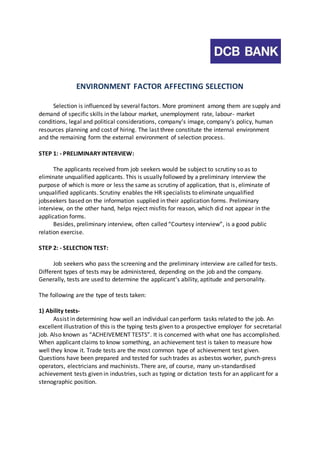 ENVIRONMENT FACTOR AFFECTING SELECTION 
Selection is influenced by several factors. More prominent among them are supply and 
demand of specific skills in the labour market, unemployment rate, labour- market 
conditions, legal and political considerations, company’s image, company’s policy, human 
resources planning and cost of hiring. The last three constitute the internal environment 
and the remaining form the external environment of selection process. 
STEP 1: - PRELIMINARY INTERVIEW: 
The applicants received from job seekers would be subject to scrutiny so as to 
eliminate unqualified applicants. This is usually followed by a preliminary interview the 
purpose of which is more or less the same as scrutiny of application, that is , eliminate of 
unqualified applicants. Scrutiny enables the HR specialists to eliminate unqualified 
jobseekers based on the information supplied in their application forms. Preliminary 
interview, on the other hand, helps reject misfits for reason, which did not appear in the 
application forms. 
Besides, preliminary interview, often called “Courtesy interview”, is a good public 
relation exercise. 
STEP 2: - SELECTION TEST: 
Job seekers who pass the screening and the preliminary interview are called for tests. 
Different types of tests may be administered, depending on the job and the company. 
Generally, tests are used to determine the applicant’s ability, aptitude and personality. 
The following are the type of tests taken: 
1) Ability tests- 
Assist in determining how well an individual can perform tasks related to the job. An 
excellent illustration of this is the typing tests given to a prospective employer for secretarial 
job. Also known as “ACHEIVEMENT TESTS”. It is concerned with what one has accomplished. 
When applicant claims to know something, an achievement test is taken to measure how 
well they know it. Trade tests are the most common type of achievement test given. 
Questions have been prepared and tested for such trades as asbestos worker, punch-press 
operators, electricians and machinists. There are, of course, many un-standardised 
achievement tests given in industries, such as typing or dictation tests for an applicant for a 
stenographic position. 
 