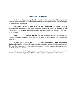 ACKNOWLEDGEMENT 
A Summer Project is a golden Opportunity for learning and self development. I 
consider myself very lucky and honored to have so many wonderful people lead me through 
in completion of this project. 
My grateful thanks to DCB Bank Ltd, HR Department who inspite of being 
extraordinarily busy with his/her duties took time out to hear, guide and keep me on the 
correct path. I do not know where I would have been without them. A humble “Thank you” 
to all members. 
Miss *********, Regional Manager –HR, monitored my progress and arranged all 
facilities to make life easier. I choose this moment to acknowledge her contribution 
gratefully. 
I would like to thanks Mrs *********, Assistant Professor- MBA (HR), Regent 
Business School, her efforts and help provided to me to get such an excellent opportunity. 
She was always so involved in the entire process, shared her knowledge and encouraged me 
to think. Thank you Madam. 
Last but not the least, there were so many who shared valuable information like 
friends and other senior person that helped in the successful completion of this project. 
 