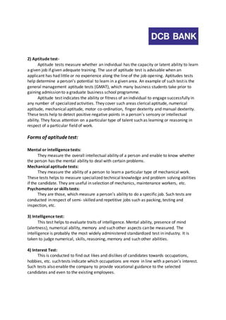 2) Aptitude test- 
Aptitude tests measure whether an individual has the capacity or latent ability to learn 
a given job if given adequate training. The use of aptitude test is advisable when an 
applicant has had little or no experience along the line of the job opening. Aptitudes tests 
help determine a person’s potential to learn in a given area. An example of such test is the 
general management aptitude tests (GMAT), which many business students take prior to 
gaining admission to a graduate business school programme. 
Aptitude test indicates the ability or fitness of an individual to engage successfully in 
any number of specialized activities. They cover such areas clerical aptitude, numerical 
aptitude, mechanical aptitude, motor co-ordination, finger dexterity and manual dexterity. 
These tests help to detect positive negative points in a person’s sensory or intellectual 
ability. They focus attention on a particular type of talent such as learning or reasoning in 
respect of a particular field of work. 
Forms of aptitude test: 
Mental or intelligence tests: 
They measure the overall intellectual ability of a person and enable to know whether 
the person has the mental ability to deal with certain problems. 
Mechanical aptitude tests: 
They measure the ability of a person to learn a particular type of mechanical work. 
These tests helps to measure specialized technical knowledge and problem solving abilities 
if the candidate. They are useful in selection of mechanics, maintenance workers, etc. 
Psychomotor or skills tests: 
They are those, which measure a person’s ability to do a specific job. Such tests are 
conducted in respect of semi- skilled and repetitive jobs such as packing, testing and 
inspection, etc. 
3) Intelligence test: 
This test helps to evaluate traits of intelligence. Mental ability, presence of mind 
(alertness), numerical ability, memory and such other aspects can be measured. The 
intelligence is probably the most widely administered standardized test in industry. It is 
taken to judge numerical, skills, reasoning, memory and such other abilities. 
4) Interest Test: 
This is conducted to find out likes and dislikes of candidates towards occupations, 
hobbies, etc. such tests indicate which occupations are more in line with a person’s interest. 
Such tests also enable the company to provide vocational guidance to the selected 
candidates and even to the existing employees. 
 