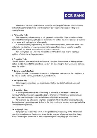 These tests are used to measure an individual’s activity preferences. These tests are 
particularly useful for students considering many careers or employees deciding upon 
career changes. 
5) Personality Test: 
The importance of personality to job success is undeniable. Often an individual who 
possesses the intelligence, aptitude and experience for certain has failed because of inability 
to get along with and motivate other people. 
It is conducted to judge maturity, social or interpersonal skills, behaviour under stress 
and strain, etc. this test is very much essential on case of selection of sales force, public 
relation staff, etc. where personality plays an important role. 
Personality tests are similar to interest tests in that they, also, involve a serious 
problem of obtaining an honest answer. 
6) Projective Test: 
This test requires interpretation of problems or situations. For example, a photograph or a 
picture can be shown to the candidates and they are asked to give their views, and opinions 
about the picture 
7) General knowledge Test: 
Now a day, G.K Tests are very common to find general awareness of the candidates in 
the field of sports, politics, world affairs, current affairs. 
8) Perception Test: 
At times perception tests can be conducted to find out beliefs, attitudes, mental 
sharpness, etc. 
9) Graphology Test: 
It is designed to analyze the handwriting of individual. It has been said that an 
Individual’s handwriting can suggest the degree of energy, inhibition and spontaneity, a s 
well as disclose the idiosyncrasies and elements of balance and control. 
For example, big letters and emphasis on capital letters indicate a tendency towards 
domination and competitiveness. A slant to the right, moderate pressure and good legibility 
show leadership potential. 
10) Polygraph Test: 
Polygraph is a lie detector, which is designed to ensure accuracy of the information 
given in the applications. Department store, banks, treasury offices and jewellery shops, 
that is, those highly vulnerable to theft or swindling may find polygraph tests useful. 
 