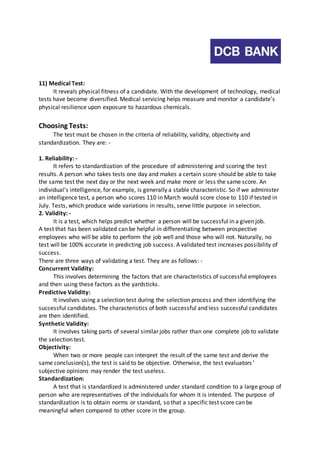 11) Medical Test: 
It reveals physical fitness of a candidate. With the development of technology, medical 
tests have become diversified. Medical servicing helps measure and monitor a candidate’s 
physical resilience upon exposure to hazardous chemicals. 
Choosing Tests: 
The test must be chosen in the criteria of reliability, validity, objectivity and 
standardization. They are: - 
1. Reliability: - 
It refers to standardization of the procedure of administering and scoring the test 
results. A person who takes tests one day and makes a certain score should be able to take 
the same test the next day or the next week and make more or less the same score. An 
individual’s intelligence, for example, is generally a stable characteristic. So if we administer 
an intelligence test, a person who scores 110 in March would score close to 110 if tested in 
July. Tests, which produce wide variations in results, serve little purpose in selection. 
2. Validity: - 
It is a test, which helps predict whether a person will be successful in a given job. 
A test that has been validated can be helpful in differentiating between prospective 
employees who will be able to perform the job well and those who will not. Naturally, no 
test will be 100% accurate in predicting job success. A validated test increases possibility of 
success. 
There are three ways of validating a test. They are as follows: - 
Concurrent Validity: 
This involves determining the factors that are characteristics of successful employees 
and then using these factors as the yardsticks. 
Predictive Validity: 
It involves using a selection test during the selection process and then identifying the 
successful candidates. The characteristics of both successful and less successful candidates 
are then identified. 
Synthetic Validity: 
It involves taking parts of several similar jobs rather than one complete job to validate 
the selection test. 
Objectivity: 
When two or more people can interpret the result of the same test and derive the 
same conclusion(s), the test is said to be objective. Otherwise, the test evaluators ’ 
subjective opinions may render the test useless. 
Standardization: 
A test that is standardized is administered under standard condition to a large group of 
person who are representatives of the individuals for whom it is intended. The purpose of 
standardization is to obtain norms or standard, so that a specific test score can be 
meaningful when compared to other score in the group. 
 