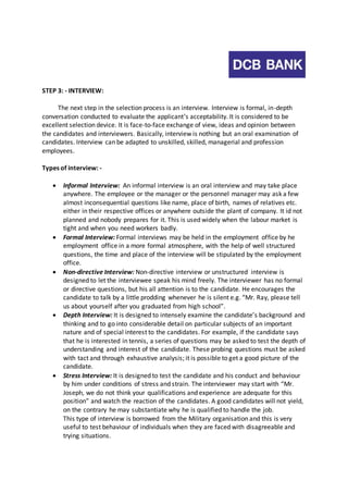 STEP 3: - INTERVIEW: 
The next step in the selection process is an interview. Interview is formal, in-depth 
conversation conducted to evaluate the applicant’s acceptability. It is considered to be 
excellent selection device. It is face-to-face exchange of view, ideas and opinion between 
the candidates and interviewers. Basically, interview is nothing but an oral examination of 
candidates. Interview can be adapted to unskilled, skilled, managerial and profession 
employees. 
Types of interview: - 
 Informal Interview: An informal interview is an oral interview and may take place 
anywhere. The employee or the manager or the personnel manager may ask a few 
almost inconsequential questions like name, place of birth, names of relatives etc. 
either in their respective offices or anywhere outside the plant of company. It id not 
planned and nobody prepares for it. This is used widely when the labour market is 
tight and when you need workers badly. 
 Formal Interview: Formal interviews may be held in the employment office by he 
employment office in a more formal atmosphere, with the help of well structured 
questions, the time and place of the interview will be stipulated by the employment 
office. 
 Non-directive Interview: Non-directive interview or unstructured interview is 
designed to let the interviewee speak his mind freely. The interviewer has no formal 
or directive questions, but his all attention is to the candidate. He encourages the 
candidate to talk by a little prodding whenever he is silent e.g. “Mr. Ray, please tell 
us about yourself after you graduated from high school”. 
 Depth Interview: It is designed to intensely examine the candidate’s background and 
thinking and to go into considerable detail on particular subjects of an important 
nature and of special interest to the candidates. For example, if the candidate says 
that he is interested in tennis, a series of questions may be asked to test the depth of 
understanding and interest of the candidate. These probing questions must be asked 
with tact and through exhaustive analysis; it is possible to get a good picture of the 
candidate. 
 Stress Interview: It is designed to test the candidate and his conduct and behaviour 
by him under conditions of stress and strain. The interviewer may start with “Mr. 
Joseph, we do not think your qualifications and experience are adequate for this 
position” and watch the reaction of the candidates. A good candidates will not yield, 
on the contrary he may substantiate why he is qualified to handle the job. 
This type of interview is borrowed from the Military organisation and this is very 
useful to test behaviour of individuals when they are faced with disagreeable and 
trying situations. 
 