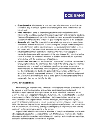  Group Interview: It is designed to save busy executive’s time and to see how the 
candidates may be brought together in the employment office and they may be 
interviewed. 
 Panel Interview: A panel or interviewing board or selection committee may 
interview the candidate, usually in the case of supervisory and managerial positions. 
This type of interview pools the collective judgment and wisdom of the panel in the 
assessment of the candidate and also in questioning the faculties of the candidate. 
 Sequential Interview: The sequential interview takes the one-to-one a step further 
and involves a series of interview, usually utilizing the strength and knowledgebase 
of each interviewer, so that each interviewer can ask questions in relation to his or 
her subject area of each candidate, as the candidate moves from room to room. 
 Structures Interview: In a structured interview, the interviewer uses preset 
standardized questions, which are put to all the interviewees. This interview is also 
called as ‘Guided’ or ‘Patterned’ interview. It is useful for valid results, especially 
when dealing with the large number of applicants. 
 Unstructured Interview: It is also known as ‘Un-patterned’ interview, the interview is 
largely unplanned and the interviewee does most of the talking. Unguided interview 
is advantageous in as much as it leads to a friendly conversation between the 
interviewer and the interviewee and in the process, the later reveals more of his or 
her desire and problems. But the Un-patterned interview lacks uniformity and 
worse, this approach may overlook key areas of the applicant’s skills or background. 
It is useful when the interviewer tries to probe personal details of the candidate it 
analyse why they are not right for the job. 
STEP 4: -REFERENCE CHECK: 
Many employers request names, addresses, and telephone numbers of references for 
the purpose of verifying information and perhaps, gaining additional background 
information on an applicant. Although listed on the application form, references are not 
usually checked until an applicant has successfully reached the fourth s tage of a sequential 
selection process. When the labour market is very tight, organisations sometimes hire 
applicants before checking references. Previous employers, known as public figures, 
university professors, neighbours or friends can act as references. Previous employers are 
preferable because they are already aware of the applicant’s performance. But, the problem 
with this reference is the tendency on the part of the previous employers to over-rate the 
applicant’s performance just to get rid of the person. 
Organisations normally seek letters of reference or telephone references. The latter is 
advantageous because of its accuracy and low cost. The telephone reference also has the 
advantage of soliciting immediate, relatively candid comments and attitude can sometimes 
be inferred from hesitations and inflections in speech. 
 