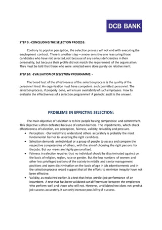 STEP 9: -CONCLUDING THE SELECTION PROCESS: 
Contrary to popular perception, the selection process will not end with executing the 
employment contract. There is another step – amore sensitive one reassuring those 
candidates who have not selected, not because of any serious deficiencies in their 
personality, but because their profile did not match the requirement of the organisation. 
They must be told that those who were selected were done purely on relative merit. 
STEP 10: -EVALUATION OF SELECTION PROGRAMME: - 
The broad test of the effectiveness of the selection process is the quality of the 
personnel hired. An organisation must have competent and committed personnel. The 
selection process, if properly done, will ensure availability of such employees. How to 
evaluate the effectiveness of a selection programme? A periodic audit is the answer. 
PROBLEMS IN EFFECTIVE SELECTION: 
The main objective of selection is to hire people having competence and commitment. 
This objective s often defeated because of certain barriers. The impediments, which check 
effectiveness of selection, are perception, fairness, validity, reliability and pressure. 
 Perception: -Our inability to understand others accurately is probably the most 
fundamental barrier to selecting the right candidate. 
 Selection demands an individual or a group of people to assess and compare the 
respective competencies of others, with the aim of choosing the right persons for 
the jobs. But our views are highly personalized. 
 Fairness in selection requires that no individual should be discriminated against on 
the basis of religion, region, race or gender. But the low numbers of women and 
other less privileged sections of the society in middle and senior management 
positions and open discrimination on the basis of age in job advertisements and in 
the selection process would suggest that all the efforts to minimize inequity have not 
been effective. 
 Validity, as explained earlier, is a test that helps predict job performance of an 
incumbent. A test that has been validated can differentiate between the employees 
who perform well and those who will not. However, a validated test does not predict 
job success accurately. It can only increase possibility of success. 
 