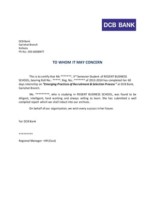 DCB Bank 
Gariahat Branch 
Kolkata 
Ph No.: 033-64500477 
TO WHOM IT MAY CONCERN 
This is to certify that Ms *******, 3rd Semester Student of REGENT BUSINESS 
SCHOOL, bearing Roll No.: *****, Reg. No.: ******* of 2013-2014 has completed her 60 
days internship on “Emerging Practices of Recruitment & Selection Process ” at DCB Bank, 
Gariahat Branch. 
Ms. *********, who is studying in REGENT BUSINESS SCHOOL, was found to be 
diligent, intelligent, hard working and always willing to learn. She has submitted a well 
compiled report which we shall induct into our archives. 
On behalf of our organization, we wish every success in her future. 
For DCB Bank 
********* 
Regional Manager –HR (East) 
 