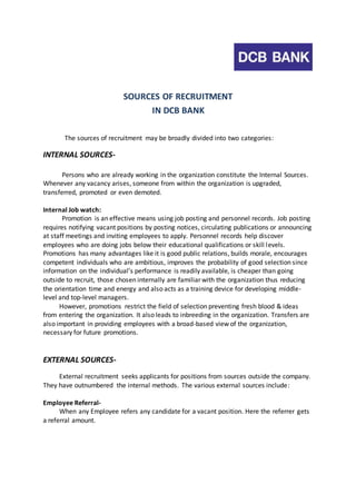 SOURCES OF RECRUITMENT 
IN DCB BANK 
The sources of recruitment may be broadly divided into two categories: 
INTERNAL SOURCES-Persons 
who are already working in the organization constitute the Internal Sources. 
Whenever any vacancy arises, someone from within the organization is upgraded, 
transferred, promoted or even demoted. 
Internal Job watch: 
Promotion is an effective means using job posting and personnel records. Job posting 
requires notifying vacant positions by posting notices, circulating publications or announcing 
at staff meetings and inviting employees to apply. Personnel records help discover 
employees who are doing jobs below their educational qualifications or skill levels. 
Promotions has many advantages like it is good public relations, builds morale, encourages 
competent individuals who are ambitious, improves the probability of good selection since 
information on the individual’s performance is readily available, is cheaper than going 
outside to recruit, those chosen internally are familiar with the organization thus reducing 
the orientation time and energy and also acts as a training device for developing middle-level 
and top-level managers. 
However, promotions restrict the field of selection preventing fresh blood & ideas 
from entering the organization. It also leads to inbreeding in the organization. Transfers are 
also important in providing employees with a broad-based view of the organization, 
necessary for future promotions. 
EXTERNAL SOURCES-External 
recruitment seeks applicants for positions from sources outside the company. 
They have outnumbered the internal methods. The various external sources include: 
Employee Referral- 
When any Employee refers any candidate for a vacant position. Here the referrer gets 
a referral amount. 
 
