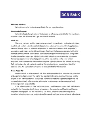 Recruiter Referral- 
When the recruiter refers any candidate for any vacant position. 
Business Reference- 
When the head of any Business Unit selects or refers any candidate for his own team. 
In these cases, the referrers don’t get any referral amount. 
Walk-ins- 
The most common and least expensive approach for candidates is direct applications, 
in which job seekers submit unsolicited application letters or resumes. Direct applications 
can also provide a pool of potential employees to meet future needs. From employee’s 
viewpoint, walk-ins are preferable as they are free from the hassles associated with other 
methods of recruitment. While direct applications are particularly effective in filling entry 
level and unskilled vacancies, some organizations compile pools of potential employees 
from direct applications for skilled positions. Write-ins are those who send written 
enquiries. These jobseekers are asked to complete application forms for further processing. 
Talk-ins involves the job aspirants meeting the recruiter (on an appropriated date) for 
detailed talks. No application is required to be submitted to the recruiter. 
News Paper Ad- 
Advertisement in newspapers is the most widely used method for attracting qualified 
and experienced personnel. The higher the position in the organisation, the more widely 
dispersed the advertisement is likely to be. When qualified and experienced persons are 
not available through other sources, advertising in newspapers and professional and 
technical journals is resorted to. 
If the advertisement is clear and to the point, candidates can assess their abi lities and 
suitability for the post and only those who possess the requisite qualifications will apply. 
Important newspapers like the Statesman, The Hindu, and the Times of India publish 
classified advertisements and certain days of the week are fixed for recruitment advertising. 
 
