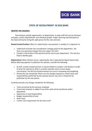 STEPS OF RECRUITMENT IN DCB BANK 
IDENTIFY THE VACANCY-Recruitments 
provide opportunities to departments to align staff skill sets to initiatives 
and goals, and for departmental and individual growth. Proper planning and evaluation of 
the need will lead to hiring the right person for the role and team. 
Newly Created Position: When it is determined a new position is needed, it is important to: 
 Understand and take into consideration strategic goals for the department. Are 
there any upcoming changes that may impact this role? 
 Conduct a Job Analysis if this position will be new to your department. This will also 
help to identify gaps. 
Replacement: When attrition occurs, replacing the role is typically the logical step to take. 
Before obtaining approval to advertise the position, consider the following: 
 As with a newly created position, it may be helpful to conduct a Job Analysis in order 
to tailor the position to what is currently required and to ensure proper 
classification. The HR Classification Analyst can assist in reviewing and completing. 
 Review the role and decide if there are any changes required as certain tasks and 
responsibilities performed by the previous person may not or should not be 
performed by the new person. 
Carefully evaluate any changes needed for the following: 
 Tasks carried out by the previous employee 
 Tasks to be removed or added if any of the work will be transferred within 
department 
 Supervisory or lead responsibility 
 Budget responsibility (if any) 
 Work hours 
 Is there still a requirement for this role at all? 
 