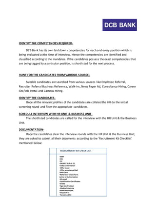 IDENTIFY THE COMPETENCIES REQUIRED-DCB 
Bank has its own laid down competencies for each and every position which is 
being evaluated at the time of interview. Hence the competencies are identified and 
classified according to the mandates. If the candidates possess the exact competencies that 
are being tagged to a particular position, is shortlisted for the next process. 
HUNT FOR THE CANDIDATES FROM VARIOUS SOURCE-Suitable 
candidates are searched from various sources like Employee Referral, 
Recruiter Referral Business Reference, Walk-ins, News Paper Ad, Consultancy Hiring, Career 
Site/Job Portal and Campus Hiring. 
IDENTIFY THE CANDIDATES-Once 
all the relevant profiles of the candidates are collated the HR do the initial 
screening round and filter the appropriate candidates. 
SCHEDULE INTERVIEW WITH HR UNIT & BUSINESS UNIT-The 
shortlisted candidates are called for the interview with the HR Unit & the Business 
Unit. 
DOCUMENTATION-Once 
the candidates clear the interview rounds with the HR Unit & the Business Unit; 
they are asked to submit all their documents according to the ‘Recruitment Kit Checklist’ 
mentioned below: 
 
