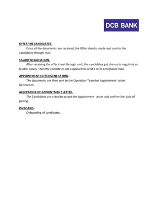 OFFER THE CANDIDATES-Once 
all the documents are received, the Offer sheet is made and sent to the 
candidates through mail. 
SALARY NEGOTIATION-After 
receiving the offer sheet through mail, the candidates get chance to negotiate on 
his/her salary. Then the candidates are supposed to send a offer acceptance mail. 
APPOINTMENT LETTER GENERATION-The 
documents are then sent to the Operation Team for Appointment Letter 
Generation. 
ACCEPTANCE OF APPOINTMENT LETTER-The 
Candidates are asked to accept the Appointment Letter and confirm the date of 
joining. 
ONBOARD-Onboarding 
of candidates. 
 