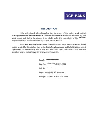 DECLARATION 
I the undersigned solemnly declare that the report of the project work entitled 
“Emerging Practices of Recruitment & Selection Process in DCB Bank ” is based on my own 
work carried out during the course of my study under the supervision of Ms *******, 
Regional Manager –Human Resource (East), DCB Bank, Kolkata. 
I assert that the statements made and conclusions drawn are an outcome of the 
project work. I further declare that to the best of my knowledge and belief that the project 
report does not contain any part of any work which has been submitted for the award of 
any other degree in this University or any other University. 
NAME: ************* 
Reg. No.: ******** of 2013-2014 
Roll No.: ********* 
Dept.: MBA (HR), 3rd Semester 
College: REGENT BUSINESS SCHOOL 
 