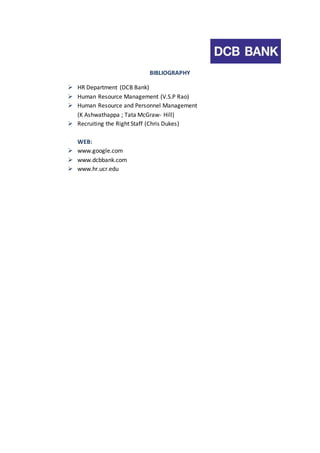 BIBLIOGRAPHY 
 HR Department (DCB Bank) 
 Human Resource Management (V.S.P Rao) 
 Human Resource and Personnel Management 
(K Ashwathappa ; Tata McGraw- Hill) 
 Recruiting the Right Staff (Chris Dukes) 
WEB: 
 www.google.com 
 www.dcbbank.com 
 www.hr.ucr.edu 
