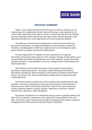 EXECUTIVE SUMMARY 
Today, in every organisation personnel planning as an activity is necessary. It is an 
important part of an organisation. Human Resource Planning is a vital ingredient for the 
success of the organisation in the long run. There are certain ways that are to be followed 
by every organisation, which ensures that it has right number and kind of people, at the 
right place and right time, so that organisation can achieve its planned objective. 
The objectives of Human Resource Department are Human Resource Planning, 
Recruitment and Selection, Training and Development, Career planning, Transfer and 
Promotion, Risk Management, Performance Appraisal and so on. Each objective needs 
special attention and proper planning and implementation. 
For every organisation it is important to have a right person on a right job. 
Recruitment and Selection plays a vital role in this situation. Shortage of skills and the use of 
new technology are putting considerable pressure on how employers go about Recruiting 
and Selecting staff. It is recommended to carry out a strategic analysis of Recruitment and 
Selection procedure. 
With reference to this context, this project is been prepared to put a light on 
Recruitment and Selection process. This project includes Meaning and Definition of 
Recruitment and Selection, Need and Purpose of Recruitment, Evaluation of Recruitment 
Process, Recruitment Tips. Sources of Recruitment through which an Organisation gets 
suitable application. 
Scientific Recruitment and Selection, which an Organisation should follow for, right 
manpower. Job Analysis, which gives an idea about the requirement of the job. Next is 
Selection process, which includes steps of Selection, Types of Test, Types of Interview, 
Common Interview Problems and their Solutions. Approaches to Selection, Scientific 
Selection Policy, Selection in India and problems. 
Recruitment and Selection are simultaneous process and are incomplete without each 
other. They are important components of the organisation and are different from each 
other. Since all the aspect needs practical example and explanation this project includes the 
Emerging Practices of Recruitment & Selection Process in DCB Bank. 
 