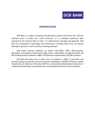 INTRODUCTION 
DCB Bank is a modern emerging new generation private sector bank with 130 plus 
branches across 17 states and 2 union territories. It is a scheduled commercial bank 
regulated by the Reserve Bank of India. It is professionally managed and governed. DCB 
Bank has contemporary technology and infrastructure including state of the art internet 
banking for personal as well as business banking customers. 
DCB Bank’s business segments are Retail, micro-SMEs, SMEs, Mid-Corporate, 
Agriculture, Commodities, Government, Public Sector, Indian Banks, Co-operative Banks and 
Non Banking Finance Companies (NBFC). DCB Bank has approximately 450,000 customers. 
DCB Bank has deep roots in India since its inception in 1930s. Its promoter and 
promoter group the Aga Khan Fund for Economic Development (AKFED) & Platinum Jubilee 
Investments Ltd. holds over 19% stake. AKFED is an international development enterprise. It 
is dedicated to promoting entrepreneurship and building economically sound companies. 
 