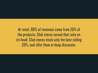 At retail, 80% of r evenues come from 20% of 
the products. Club stores turned that r atio on 
its head. Club stores stock only the best selling 
20%, and offer them at deep discounts. 
 