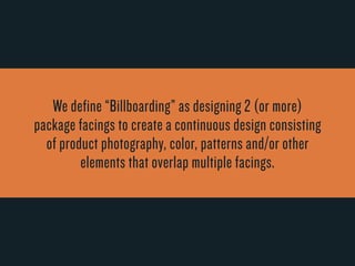 We define “Billboarding” as designing 2 (or mor e) 
package facings to cr eate a continuous design consisting 
of product photography, color, patterns and/or other 
elements that overlap multiple facings. 
 