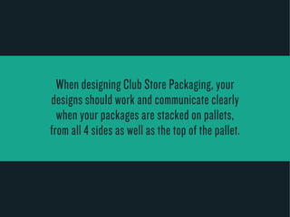 When designing Club Store Packaging, your 
designs should work and communicate clearly 
when your packages are stacked on pallets, 
from all 4 sides as w ell as the top of the pallet . 
 