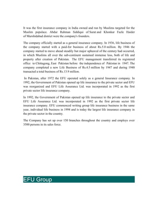 It was the first insurance company in India owned and run by Muslims targeted for the
Muslim populace. Abdur Rahman Siddiqui of Surat and Khonkar Fazle Haider
of Murshidabad district were the company's founders.
The company officially started as a general insurance company. In 1936, life business of
the company started with a paid-for business of about Rs.5.0 million. By 1946 the
company started to move ahead steadily but major upheaval of the century had occurred,
in which Muslims all over the sub-continent sustained immense loss, both of life and
property after creation of Pakistan. The EFU management transferred its registered
office to Chittagong, East Pakistan before the independence of Pakistan in 1947. The
company completed a new Life Business of Rs.4.5 million by 1947 and during 1948
transacted a total business of Rs.13.9 million.
In Pakistan, after 1972 the EFU operated solely as a general Insurance company. In
1992, the Government of Pakistan opened up life insurance to the private sector and EFU
was reorganized and EFU Life Assurance Ltd. was incorporated in 1992 as the first
private sector life insurance company.
In 1992, the Government of Pakistan opened up life insurance to the private sector and
EFU Life Assurance Ltd. was incorporated in 1992 as the first private sector life
insurance company. EFU commenced writing group life insurance business in the same
year, individual life business in 1994 and is today the largest life insurance company in
the private sector in the country.
The Company has set up over 150 branches throughout the country and employs over
3500 persons in its sales force.
EFU Group
 