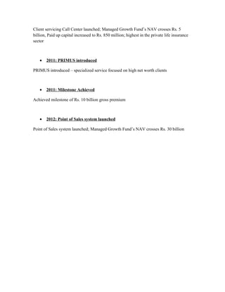 Client servicing Call Center launched; Managed Growth Fund’s NAV crosses Rs. 5
billion, Paid up capital increased to Rs. 850 million; highest in the private life insurance
sector
• 2011: PRIMUS introduced
PRIMUS introduced – specialized service focused on high net worth clients
• 2011: Milestone Achieved
Achieved milestone of Rs. 10 billion gross premium
• 2012: Point of Sales system launched
Point of Sales system launched; Managed Growth Fund’s NAV crosses Rs. 30 billion
 
