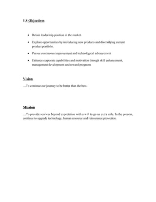 1.8 Objectives
• Retain leadership position in the market.
• Explore opportunities by introducing new products and diversifying current
product portfolio.
• Pursue continuous improvement and technological advancement
• Enhance corporate capabilities and motivation through skill enhancement,
management development and reward programs
Vision
…To continue our journey to be better than the best.
Mission
…To provide services beyond expectation with a will to go an extra mile. In the process,
continue to upgrade technology, human resource and reinsurance protection.
 