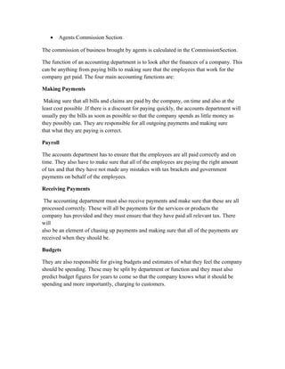 • Agents Commission Section
The commission of business brought by agents is calculated in the CommissionSection.
The function of an accounting department is to look after the finances of a company. This
can be anything from paying bills to making sure that the employees that work for the
company get paid. The four main accounting functions are:
Making Payments
Making sure that all bills and claims are paid by the company, on time and also at the
least cost possible .If there is a discount for paying quickly, the accounts department will
usually pay the bills as soon as possible so that the company spends as little money as
they possibly can. They are responsible for all outgoing payments and making sure
that what they are paying is correct.
Payroll
The accounts department has to ensure that the employees are all paid correctly and on
time. They also have to make sure that all of the employees are paying the right amount
of tax and that they have not made any mistakes with tax brackets and government
payments on behalf of the employees.
Receiving Payments
The accounting department must also receive payments and make sure that these are all
processed correctly. These will all be payments for the services or products the
company has provided and they must ensure that they have paid all relevant tax. There
will
also be an element of chasing up payments and making sure that all of the payments are
received when they should be.
Budgets
They are also responsible for giving budgets and estimates of what they feel the company
should be spending. These may be split by department or function and they must also
predict budget figures for years to come so that the company knows what it should be
spending and more importantly, charging to customers.
 