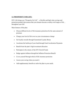 4.1 PROSPERITY FOR LIFE:
EFU Life brings you “Prosperity for Life” – a flexible and high value savings and
protection product that ensures that your dreams become a reality at all stages of life…
throughout your life!
Main features of the plan:
• Choose different levels of life insurance protection for the same amount of
premium
• Change your level of life cover as your circumstances change
• Get loyalty rewards through Guaranteed Loyalty Bonus
• Accelerate the build-up of your fund through Fund Acceleration Payments
• Benefit from the plan’s high investment allocation
• Participate in the returns of the EFU Growth Funds
• Hedge against inflation through the Inflation Protection Benefit
• Cover yourself through whole-of-life insurance protection
• Access your saving when you need it
• Add supplementary benefits to tailor the plan to your needs.
 