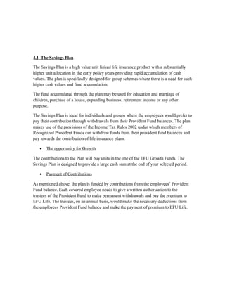 4.1 The Savings Plan
The Savings Plan is a high value unit linked life insurance product with a substantially
higher unit allocation in the early policy years providing rapid accumulation of cash
values. The plan is specifically designed for group schemes where there is a need for such
higher cash values and fund accumulation.
The fund accumulated through the plan may be used for education and marriage of
children, purchase of a house, expanding business, retirement income or any other
purpose.
The Savings Plan is ideal for individuals and groups where the employees would prefer to
pay their contribution through withdrawals from their Provident Fund balances. The plan
makes use of the provisions of the Income Tax Rules 2002 under which members of
Recognized Provident Funds can withdraw funds from their provident fund balances and
pay towards the contribution of life insurance plans.
• The opportunity for Growth
The contributions to the Plan will buy units in the one of the EFU Growth Funds. The
Savings Plan is designed to provide a large cash sum at the end of your selected period.
• Payment of Contributions
As mentioned above, the plan is funded by contributions from the employees’ Provident
Fund balance. Each covered employee needs to give a written authorization to the
trustees of the Provident Fund to make permanent withdrawals and pay the premium to
EFU Life. The trustees, on an annual basis, would make the necessary deductions from
the employees Provident Fund balance and make the payment of premium to EFU Life.
 