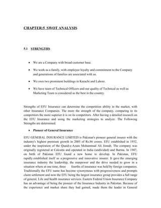 CHAPTER:5 SWOT ANALYSIS
5.1 STRENGTHS
• We are a Company with broad customer base.
• We work as a family, with employee loyalty and commitment to the Company
and generations of families are associated with us.
• We own two prominent buildings in Karachi and Lahore.
• We have team of Technical Officers and our quality of Technical as well as
Marketing Team is considered as the best in the country.
Strengths of EFU Insurance can determine the competition ability in the market, with
other Insurance Companies. The more the strength of the company, comparing to its
competitors the more superior it is on its competitors. After having a detailed research on
the EFU Insurance and using the marketing strategies to analyze. The Following
Strengths are determined.
• Pioneer of General Insurance
EFU GENERAL INSURANCE LIMITED is Pakistan's pioneer general insurer with the
industry's highest premium growth in 2003 of Rs.86 crores. EFU established in 1932,
under the inspiration of the Quaid-e-Azam Mohammad Ali Jinnah. The company was
originally registered at Calcutta and operated in India (undivided) and Burma. In 1947,
on birth of Pakistan EFU found a new home to develop. In Pakistan, EFU
rapidly established itself as a progressive and innovative insurer. It gave the emerging
insurance industry the leadership, the manpower and the drive needed to grow in a
situation where at one time, three fourths of insurance was held by foreign companies.
Traditionally the EFU name has become synonymous with progressiveness and prompts
claim settlement and now the EFU being the largest insurance group provides a full range
of general, Life and health insurance services. Eastern Federal Union Insurance Company
has an advantage of being the pioneer of the Insurance Industry in Pakistan. Because of
the experience and market share they had gained, made them the leader in General
 