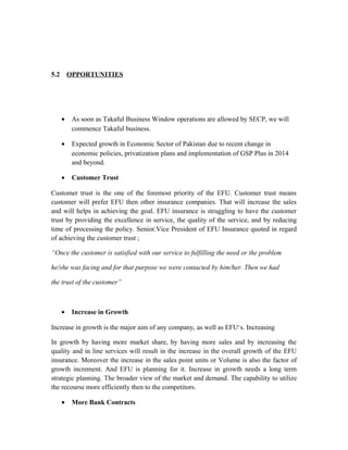 5.2 OPPORTUNITIES
• As soon as Takaful Business Window operations are allowed by SECP, we will
commence Takaful business.
• Expected growth in Economic Sector of Pakistan due to recent change in
economic policies, privatization plans and implementation of GSP Plus in 2014
and beyond.
• Customer Trust
Customer trust is the one of the foremost priority of the EFU. Customer trust means
customer will prefer EFU then other insurance companies. That will increase the sales
and will helps in achieving the goal. EFU insurance is struggling to have the customer
trust by providing the excellence in service, the quality of the service, and by reducing
time of processing the policy. Senior.Vice President of EFU Insurance quoted in regard
of achieving the customer trust ;
“Once the customer is satisfied with our service to fulfilling the need or the problem
he/she was facing and for that purpose we were contacted by him/her. Then we had
the trust of the customer”
• Increase in Growth
Increase in growth is the major aim of any company, as well as EFU‘s. Increasing
In growth by having more market share, by having more sales and by increasing the
quality and in line services will result in the increase in the overall growth of the EFU
insurance. Moreover the increase in the sales point units or Volume is also the factor of
growth increment. And EFU is planning for it. Increase in growth needs a long term
strategic planning. The broader view of the market and demand. The capability to utilize
the recourse more efficiently then to the competitors.
• More Bank Contracts
 