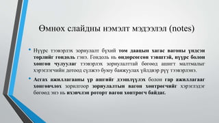 Өмнөх слайдны нэмэлт мэдээлэл (notes)
• Нүүрс тээвэрлэх зориулалт бүхий том даацын хагас вагоны үндсэн
төрлийг гондоль гэнэ. Гондоль нь өндөрсөгсөн тэвштэй, нүүрс болон
хөнгөн чулуулаг тээвэрлэх зориулалттай бөгөөд ашигт малтмалыг
хэрэглэгчийн дотоод сүлжээ буюу баяжуулах үйлдвэр рүү тээвэрлэнэ.
• Асгах ажиллагааны үр ашгийг дээшлүүлэх болон гар ажиллагааг
хөнгөвчлөх зорилгоор зориулалтын вагон хөнтрөгчийг хэрэглэдэг
бөгөөд энэ нь ихэвчлэн роторт вагон хөнтрөгч байдаг.
 