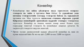 Конвейер
• Конвейероор хол зайнд үйлдвэрээс шууд хэрэглэгдэх газарлуу
тээвэрлэх нь тийм ч түгээмэл биш байдаг ба уурхайгаас усан
онгоцны тээвэрлэлтийн хэсэгрүү тээвэрлэж байгаа нь харьцангуй
түгээмэл юм. Мөн түүнчлэн цахилгаан станцны ойролцоо уурхай
байрлахад конвейерийг ерөнхийдөө нүүрсийг станцруу тээвэрлэхэд
хэрэглэдэг. Конвейер нь ачааны машин төмөр замыг бодвол хүнд
газруудаар төвөггүй тээвэрлэх ба конвейерыг амархан уртасгах ба
тасралтгүй тээвэрлэлт явуулах ашигтай.
• Өргөн туузан дамжуулгатай хурдан үйлдэлтэй конвейер нь маш их
хүчин чадалтай байх ба энэ нь цагт 2,000 тн-оос 5,000 тн хүрдэг.
 