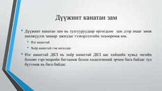 Дүүжинт канатан зам
• Дүүжинт канатан зам нь тулгууруудаар өргөгдсөн зам дээр ачааг зөөж
шилжүүлэх замаар ажилдаг тээвэрлэлтийн төхөөрөмж юм.
• Нэг канаттай
• Хоёр канаттай гэж ангилдаг.
• Нэг канаттай ДКЗ нь хоёр канаттай ДКЗ аас хийцийн хувьд энгийн
боловч тэргэнцрийн багтаамж болон хөдөлгөөний эрчим бага байдаг тул
бүтээмж нь бага байдаг.
 