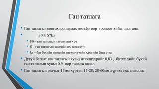 Ган татлага
• Ган татлагыг сонгохдоо дараах томъёогоор тооцоог хийж шалгана.
• F0 ≥ S*kз
• F0 – ган татлагын тасралтын хүч
• S – ган татлагын хамгийн их татах хүч;
• kз – бат бэхийн нөөцийн итгэлцүүрийн хамгийн бага утга
• Дугуй багцат ган татлагын хувьд итгэлцүүрийг 0,83 , битүү хийц бүхий
ган татлагын хувьд 0,9 -өөр тооцож авдаг.
• Ган татлагын голчыг 15мм хүртэл, 15-28, 28-60мм хүртэл гэж ангилдаг.
 