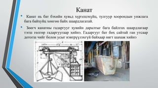 Канат
• Канат нь бат бэхийн хувьд хүрэлцэхүйц, тулгуур хоорондын унжлага
бага байхуйц хөнгөн байх шаардлагатай.
• Зөөгч канатны гадаргууг хувийн даралтыг бага байлгах шаардлагаар
тэгш гөлгөр гадаргуугаар хийнэ. Гадаргууг бат бөх сайтай ган утсаар
дотогш чийг болон усыг нэвтрүүлэхгүй байхаар нягт шахаж хийнэ
 