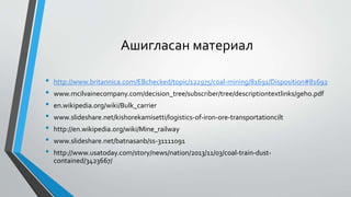 Ашигласан материал
• http://www.britannica.com/EBchecked/topic/122975/coal-mining/81691/Disposition#81692
• www.mcilvainecompany.com/decision_tree/subscriber/tree/descriptiontextlinks/geho.pdf
• en.wikipedia.org/wiki/Bulk_carrier
• www.slideshare.net/kishorekamisetti/logistics-of-iron-ore-transportationcilt
• http://en.wikipedia.org/wiki/Mine_railway
• www.slideshare.net/batnasanb/ss-31111091
• http://www.usatoday.com/story/news/nation/2013/11/03/coal-train-dust-
contained/3423667/
 