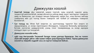 Дамжуулах хоолой
• Ашигтай талууд: Дуу чимээгүй, шороо тоосгүй, хурц үнэргүй, нүднээс далд,
тасралтгүй ажиллагаатай, засвар үйлчилгээ хийхэд амар, ашигт малтмалыг тээвэрлэх
замд нь баяжуулах, цаг агаарын нөхцөл байдалаас хараат бус, илүү богино зайгаар
тээвэрлэнэ мөн уул толгод болон тээвэрлэх зай талбай үл хамааран тээвэрлэх
боломжтой.
• Сул талууд нь: Өгөж буй энергээс нь шалтгаалаад түрэлтэт бол энерги их
зарцуулагдана, ус ихээр хэрэглэгдэнэ (бохирдол), тээвэрлэж болохуйц материалыг
бутлаж нунтаглах шаардлагатай, усанд тоног төхөөрөмжүүд нь ихээр идэгдэж
илэгддэг зэрэг сул талуудтай.
• Дамжуулах хоолойн хийц:
• 1967 онд Австралийн Тасманий Savage голын дээгүүр баригдсан. Энэ нь голоос
167м-ийн өндөрт 366 м –ийн нуман тойрог дээр баригдсан байна. Тэрхүү дамжуулах
хоолой нь төмрийн хүдрийг 2011 он хүртэл тээвэрлэж байсан.
 