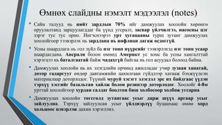 Өмнөх слайдны нэмэлт мэдээлэл (notes)
• Сайн талууд нь нийт зардлын 70% ийг дамжуулах хоолойн хөрөнгө
оруулалтанд зарцуулагддаг ба үүнд угсралт, засвар үйлчилгээ, насосны цэг
зэрэг тус тус орно. Ингэснээрээ урт хугацааны турш зутанг дамжуулах
хоолойгоор тээвэрлэх нь зардлана нь инфляци дагаж өсдөггүй.
• Усны шаардлага нь гол зүйл ба нэг тонн нүүрсийг тээвэрлэхэд нэг тонн усаар
шаардагдана. Авсрали болон өмнөд Америкт ус хомс ба усны хангалттай
хэрэгцээ нь баталгаатай байж чадахгүй байгаа нь гол асуудал болоод байна.
• Дамжуулах хоолойн нь их элэгдлийн орчинд ажилладаг учир зузаан ханатай,
дотор гадаргууг өндөр давтамжийн цахилгаан гүйдлээр хатааж бэхжүүлсэн
материалаар доторлодог. Түүний муруй хэсэгт элэгдэл эрс их байдгаас үүдэн
тэрхүү хэсгийг базальтан хайлж болон резинээр доторлодог. Хоолойг 4-8м
урттай хоолойгоор хурдан салдаг боолтон биш холбосоор холбож угсарна
• Дамжуулах хоолойн төгсгөлд зутангаас усыг дарж шүүх аргаар усыг
зайлуулна. Тэрхүү зайлуулсан усыг үйлдвэрлүү буцаахаас өмнө хорд
хольцоос цэвэрлэж дахин хэрэглэнэ.
 