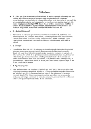 Slideshare
 1. ¿Para qué sirve Slideshare? Esta aplicación de web 2.0 es muy útil, puesto que nos
permite administrar una cuenta donde archivar, publicar y difundir muestras
presentaciones. Los beneficios de este servicio radican en la alternativa de compartir las
sin necesidad de adjuntar archivos pesados en nuestros mails, publicarlos en un sitio
web o blog (gracias al código HTML desde donde también accedemos a modificar el
tamaño de visualización de la presentación), socializarlos mediante un enlace con
nuestros amigos/as o alumnos/as, seleccionar nuestros favoritos, etc.
 2. ¿Qué es Slideshare?
o Slideshare es un servicio al que tenemos acceso a través de un sitio web, mediante el cual
podemos publicar, ver, compartir, intercambiar y socializar presentaciones, tanto de nuestras,
como de otros autores. Es un servicio muy simple de utilizar, flexible y dinámico, cuyas
características son similares al concepto desarrollado por youtube (para la publicación de
videos)
 3. consepto
o La multimedia, junto a la web 2.0, nos muestran un espectro amplio y abundante desde donde
interpretar y representar, como así también &quot;crear y resignificar&quot; contenidos .
Quizás este sea el factor más interesante a investigar cuando nos centramos en la práctica de
estos tutoriales. No se trata de un aprendizaje mecánico y netamente técnico, sino, de hacer luz
sobre puertas que muchas veces vemos cerradas por elsimple motivo de no conocer sus
formas, ni encontrar sus llaves. Pues aquí tenemos ya un primer escalón a la invetigación y el
descubrimiento, y por qué no al desafío de probar ¿hasta dónde somos capaces de llegar en pos
de una transformación positiva?
 4. Algunas preguntas
o ¿Qué podríamos hacer con Slideshare? ¿Puede ser útil? ¿Para qué? ¿Cuál sería el aporte a los
procesos de enseñanza y aprendizaje al utilizarlo? ¿Cómo se relaciona esta aplicación con otras
que nos ofrece la web 2.0? ¿Pueden enriquecerse entre si? ¿De qué manera? ¿Podríamos
compartir ejemplos? En Educ.ar encontraremos weblogs que utilizan este recurso, están
invitados/as a investigar y compartir en la sección comentarios, como así también a reflexionar
sobre su percepción respecto a la utilidad de esta herramienta.
 