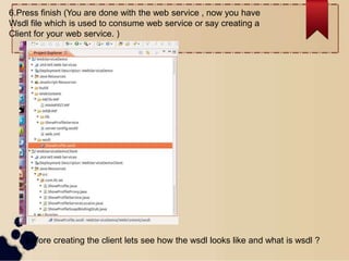 6.Press finish (You are done with the web service , now you have
Wsdl file which is used to consume web service or say creating a
Client for your web service. )
Before creating the client lets see how the wsdl looks like and what is wsdl ?
 