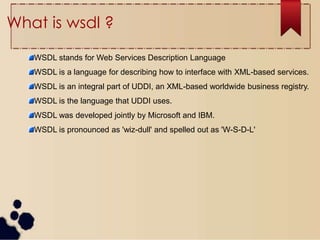 What is wsdl ?
WSDL stands for Web Services Description Language
WSDL is a language for describing how to interface with XML-based services.
WSDL is an integral part of UDDI, an XML-based worldwide business registry.
WSDL is the language that UDDI uses.
WSDL was developed jointly by Microsoft and IBM.
WSDL is pronounced as 'wiz-dull' and spelled out as 'W-S-D-L'
 