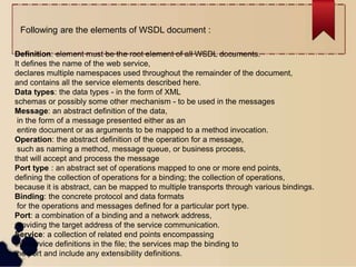 Definition: element must be the root element of all WSDL documents.
It defines the name of the web service,
declares multiple namespaces used throughout the remainder of the document,
and contains all the service elements described here.
Data types: the data types - in the form of XML
schemas or possibly some other mechanism - to be used in the messages
Message: an abstract definition of the data,
in the form of a message presented either as an
entire document or as arguments to be mapped to a method invocation.
Operation: the abstract definition of the operation for a message,
such as naming a method, message queue, or business process,
that will accept and process the message
Port type : an abstract set of operations mapped to one or more end points,
defining the collection of operations for a binding; the collection of operations,
because it is abstract, can be mapped to multiple transports through various bindings.
Binding: the concrete protocol and data formats
for the operations and messages defined for a particular port type.
Port: a combination of a binding and a network address,
providing the target address of the service communication.
Service: a collection of related end points encompassing
the service definitions in the file; the services map the binding to
the port and include any extensibility definitions.
Following are the elements of WSDL document :
 