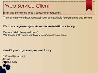 Web Service Client
It can also be referred to as a consumer or requester.
There are many methods/tools/web-tools are available for consuming web service.
Web tools to generate java classes for Android/iPhone for e.g :
l Easywsdl (http://easywsdl.com/)
l Wsdl2code (http://www.wsdl2code.com/pages/home.aspx)
Java Plugins to generate java stub for e.g:
lCXF wsdl2java plugin
lJax-ws
lApache axis2
 