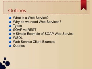 Outlines
What is a Web Service?
Why do we need Web Services?
Types
SOAP vs REST
A Simple Example of SOAP Web Service
WSDL
Web Service Client Example
Queries
 
