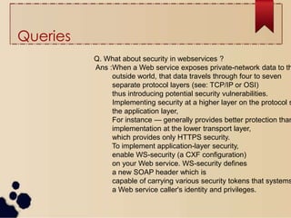 Queries
Q. What about security in webservices ?
Ans :When a Web service exposes private-network data to th
outside world, that data travels through four to seven
separate protocol layers (see: TCP/IP or OSI)
thus introducing potential security vulnerabilities.
Implementing security at a higher layer on the protocol s
the application layer,
For instance — generally provides better protection than
implementation at the lower transport layer,
which provides only HTTPS security.
To implement application-layer security,
enable WS-security (a CXF configuration)
on your Web service. WS-security defines
a new SOAP header which is
capable of carrying various security tokens that systems
a Web service caller's identity and privileges.
 